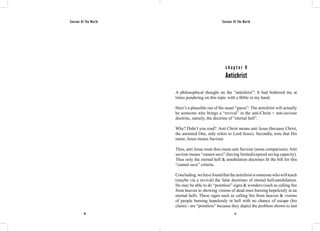 Saviour Of The World Saviour Of The World 
c h a p t e r 9 
Antichrist 
A philosophical thought on the “antichrist”: It had bothered me at 
times pondering on this topic with a Bible in my hand. 
Here’s a plausible out of the usual “guess”: The antichrist will actually 
be someone who brings a “revival” in the anti-Christ = anti-saviour 
doctrine, namely, the doctrine of “eternal hell”. 
Why? Didn’t you read? Anti Christ means anti Jesus (because Christ, 
the anointed One, only refers to Lord Jesus). Secondly, note that His 
name, Jesus means Saviour. 
Thus, anti Jesus must thus mean anti Saviour (noun comparison). Anti 
saviour means “cannot save” (having limited/expired saving capacity). 
Thus only the eternal hell & annihilation doctrines fit the bill for this 
“cannot save” criteria. 
Concluding, we have found that the antichrist is someone who will teach 
(maybe via a revival) the false doctrines of eternal hell/annihilation. 
He may be able to do “pointless” signs & wonders (such as calling fire 
from heaven to showing visions of dead ones burning hopelessly in an 
eternal hell). These signs such as calling fire from heaven & visions 
of people burning hopelessly in hell with no chance of escape (his 
claim) - are “pointless” because they depict the problem shown to last 
76 77 
 