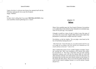 Saviour Of The World Saviour Of The World 
I guess, the above is relevant since history has repeated itself with the 
Christians replacing the Jews as per this Scripture. 
Happy “Sabbath”. 
P/S: 
In short, God is telling that if you reject TRUTH & JUSTICE, then 
your assemblies (church gatherings) are a ‘stench’. c h a p t e r 1 1 
Believe 
When I first stumbled upon the True Gospel (Christian Universalism 
as it is called today) in the website by Gary Amirault (www.tentmaker.org), 
some (8-10) years ago, I was sceptical. 
I thought it would be a ‘piece of cake’ to refute it since like many of 
you, I knew the verses in the ‘English’ Bible which clearly implies that 
punishment is eternal and so implies that hell is eternal. 
Nevertheless, as the law implies, “Do you judge a man based on the 
law of God before hearing him out?”: 
“Then Paul said, ”God will strike you, you whitewashed wall! For you 
sit to judge me according to the Law, and do you command me to be 
struck contrary to the Law?” (Acts 23:3) 
Thus I studied their point of view. It didn’t happen overnight. I knew 
the warning that “don’t trust anything on the internet and neither 
be convicted by it”. The irony is that those who give that warning 
themselves immerse one’s self into the internet daily for work and 
other Christian read-ups. Even when pastors warn such, they don’t see 
the duality that even they have their church websites on the internet. If 
the people take their advice, then no one from the public should even 
come to their church webpage because it is on the internet. Sounds 
absurd? It is. 
80 81 
 
