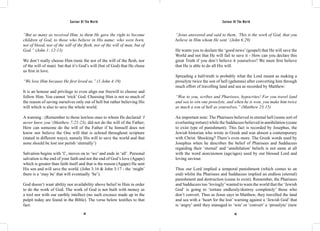Saviour Of The World Saviour Of The World 
“But as many as received Him, to them He gave the right to become 
children of God, to those who believe in His name: who were born, 
not of blood, nor of the will of the flesh, nor of the will of man, but of 
God.” (John 1: 12-13) 
We don’t really choose Him (note the nor of the will of the flesh, nor 
of the will of man) but that it’s God’s will (but of God) that He chose 
us first in love. 
“We love Him because He first loved us.” (1 John 4:19) 
It is an honour and privilege to even align our freewill to choose and 
follow Him. You cannot ‘trick’ God. Choosing Him is not so much of 
the reason of saving ourselves only out of hell but rather believing His 
will which is also to save the whole world. 
A warning : (Remember to those lawless ones to whom He declared ‘I 
never knew you’ (Matthew 7:21-23), did not do the will of the Father; 
How can someone do the will of the Father if he himself does not 
know nor believe the One will that is echoed throughout scripture 
(stated in different ways), namely His will to save the world and that 
none should be lost nor perish ‘eternally’) 
Salvation begins with ‘I’, moves on to ‘we’ and ends in ‘all’. Personal 
salvation is the end of your faith and not the end of God’s love (Agape) 
which is greater than faith itself and that is the reason (Agape) He sent 
His son and will save the world. (John 3:16 & John 3:17 - the ‘might’ 
there is a ‘may be’ that will eventually ‘be’). 
God doesn’t want ability nor availability above belief in Him in order 
to do the work of God. The work of God is not built with money as 
a tool nor with our earthly intellect (no such excuses made up in the 
pulpit today are found in the Bible). The verse below testifies to that 
fact: 
“Jesus answered and said to them, ‘This is the work of God, that you 
believe in Him whom He sent.’ (John 6:29) 
He wants you to declare the ‘good news’ (gospel) that He will save the 
World and not that He will fail to save it - How can you declare this 
great Truth if you don’t believe it yourselves? We must first believe 
that He is able to do all His will. 
Spreading a half-truth is probably what the Lord meant as making a 
proselyte twice the son of hell (gehenna) after converting him through 
much effort of travelling land and sea as recorded by Matthew: 
“Woe to you, scribes and Pharisees, hypocrites! For you travel land 
and sea to win one proselyte, and when he is won, you make him twice 
as much a son of hell as yourselves.” (Matthew 23:15) 
An important note: The Pharisees believed in eternal hell (some sort of 
everlasting torture) while the Sadducees believed in annihilation (cease 
to exist type of punishment). This fact is recorded by Josephus, the 
Jewish historian who wrote in Greek and was almost a contemporary 
with Christ. Shocking? There’s even more. The Greek words used by 
Josephus when he describes the belief of Pharisees and Sadducees 
regarding their ‘eternal’ and ‘annihilation’ beliefs is not same at all 
with the word aion/aionon (age/ages) used by our blessed Lord and 
loving saviour. 
Thus our Lord implied a temporal punishment (which comes to an 
end) whilst the Pharisees and Sadducees implied an endless (eternal) 
punishment and destruction (cease to exist). Remember, the Pharisees 
and Sadducees too ‘lovingly’ wanted to warn the world that the ‘Jewish 
God’ is going to ‘torture endlessly/destroy completely’ those who 
don’t convert. Thus as Jesus says in Matthew, they travelled the land 
and sea with a ‘heart for the lost’ warning against a ‘Jewish God’ that 
is ‘angry’ until they managed to ‘win’ or ‘convert’ a ‘proselyte’ (new 
84 85 
 