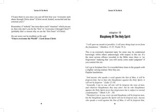 Saviour Of The World Saviour Of The World 
I’ll pass them to you since you can tell him how you “overcame such 
abuse through Christ alone” (Christ saved, healed, reconciled and has 
restored you!).” 
Remember, if “nobody” has risen above such “situation” which you are 
in, then why don’t you be the “first” to “overcome it through Christ”? 
(probably that’s a reason why we are the “first fruits” of Christ) 
Do not worry nor be troubled, as He said: 
“I have overcome the World” - Lord Jesus Christ 
c h a p t e r 1 3 
Blasphemy Of The Holy Spirit 
“I will open my mouth in parables; I will utter things kept secret from 
the foundation.” (Matthew 13:35; Psalm 78:2). 
This is an extremely important topic for some may be condemned 
knowingly whilst others unknowingly with respect to this sin. It’s 
the most serious offence recorded in the Bible since there is ‘no 
forgiveness’ implying that ‘you will surely come under judgment’ if 
you commit this sin. 
Let’s go to Scripture first. It is recorded three times in the gospels with 
a slightly varying manner. Here they are: 
Popular translations: 
“And anyone who speaks a word against the Son of Man, it will be 
forgiven him; but to him who blasphemes against the Holy Spirit, it 
will not be forgiven.” (Luke 12:10). 
“Assuredly, I say to you, all sins will be forgiven the sons of men, 
and whatever blasphemies they may utter; but he who blasphemes 
against the Holy Spirit never has forgiveness but is subject to eternal 
condemnation.” (Mark 3:28 – 29). 
“Therefore I say to you, every sin and blasphemy will be forgiven men, 
but the blasphemy against the Spirit will not be forgiven men. Anyone 
who speaks a word against the Son of Man, it will be forgiven him; 
88 89 
 