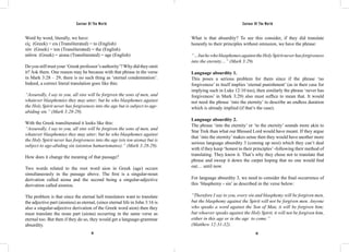 Saviour Of The World Saviour Of The World 
Word by word, literally, we have: 
εἰς (Greek) = eis (Transliterated) = to (English) 
τὸν (Greek) = ton (Transliterated) = the (English) 
αἰῶνα (Greek) = aiona (Transliterated) = age (English) 
Do you still trust your ‘Greek professor’s authority’? Why did they omit 
it? Ask them. One reason may be because with that phrase in the verse 
in Mark 3:28 – 29, there is no such thing as ‘eternal condemnation’. 
Indeed, a correct literal translation goes like this: 
“Assuredly, I say to you, all sins will be forgiven the sons of men, and 
whatever blasphemies they may utter; but he who blasphemes against 
the Holy Spirit never has forgiveness into the age but is subject to age-abiding 
92 93 
sin.” (Mark 3:28-29). 
With the Greek transliterated it looks like this: 
“Assuredly, I say to you, all sins will be forgiven the sons of men, and 
whatever blasphemies they may utter; but he who blasphemes against 
the Holy Spirit never has forgiveness into the age (eis ton aiona) but is 
subject to age-abiding sin (aioniou hamartematos).” (Mark 3:28-29). 
How does it change the meaning of that passage? 
Two words related to the root word aion in Greek (age) occurs 
simultaneously in the passage above. The first is a singular-noun 
derivation called aiona and the second being a singular-adjective 
derivation called aioniou. 
The problem is that since the eternal hell translators want to translate 
the adjective part (aioniou) as eternal, (since eternal life in John 3:16 is 
also a singular-adjective derivation of the Greek word aion) then they 
must translate the noun part (aiona) occurring in the same verse as 
eternal too. But then if they do so, they would get a language-grammar 
absurdity. 
What is that absurdity? To see this consider, if they did translate 
honestly to their principles without omission, we have the phrase: 
“…but he who blasphemes against the Holy Spirit never has forgiveness 
into the eternity…” (Mark 3:29) 
Language absurdity 1. 
This poses a serious problem for them since if the phrase ‘no 
forgiveness’ in itself implies ‘eternal punishment’ (as in their case for 
implying such in Luke 12:10 too), then similarly the phrase ‘never has 
forgiveness’ in Mark 3:29) also must suffice to mean that. It would 
not need the phrase ‘into the eternity’ to describe an endless duration 
which is already implied (if that’s the case). 
Language absurdity 2. 
The phrase ‘into the eternity’ or ‘to the eternity’ sounds more akin to 
Star Trek than what our Blessed Lord would have meant. If they argue 
that ‘into the eternity’ makes sense then they would have another more 
serious language absurdity 3 (coming up next) which they can’t deal 
with if they keep ‘honest to their principles’ -following their method of 
translating. They know it. That’s why they chose not to translate that 
phrase and sweep it down the carpet hoping that no one would find 
out… until now. 
For language absurdity 3, we need to consider the final occurrence of 
this ‘blasphemy - sin’ as described in the verse below: 
“Therefore I say to you, every sin and blasphemy will be forgiven men, 
but the blasphemy against the Spirit will not be forgiven men. Anyone 
who speaks a word against the Son of Man, it will be forgiven him; 
but whoever speaks against the Holy Spirit, it will not be forgiven him, 
either in this age or in the age to come.” 
(Matthew 12:31-32). 
 
