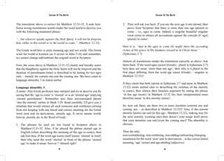Saviour Of The World Saviour Of The World 
The translation above is correct for Matthew 12:31-32. A note here: 
Some wrong translations would render the word world to deceive you 
with the following translated phrase: 
“…but whoever speaks against the Holy Spirit, it will not be forgiven 
him, either in this world or in the world to come.” (Matthew 12:32). 
The Greek word here is aioni meaning age and not world. The Greek 
word for world is kosmon (as it occurs in John 3:16) and remember, 
we cannot change/add/subtract the original word in Scripture. 
Now, the verse above in Matthew 12:31-32 clearly and literally states 
that the blasphemy against the Holy Spirit will not be forgiven and the 
duration of punishment (time) is described to be lasting for two ages 
only – namely the current one and the coming one. We have come to 
language absurdity 3 as stated earlier. 
Language absurdity 3. 
A smart–Alec Greek professor may interject and try to deceive you by 
saying that the ‘age to come’ is ‘eternal’ or is an ‘eternal age’ implying 
‘eternal punishment’. Remember also their not-translated phrase 
‘into the eternity’ earlier in Mark 3:29. Read carefully. I’ll give you 2 
rebuttals that would silence all such nonsense and confusion (arising 
from not keeping with one literal and correct meaning for the Greek 
word aion and its derivations, namely age. It never means world, 
forever, eternity etc in the Word of God). 
1. The phrases he used are not found in Scripture above in 
Matthew12:31-32. Also, if he uttered the phrase eternal age in 
English (when describing the meaning of the age to come), then 
ask him thus: If the word age (aion) itself means ‘eternal’ in itself, 
then why need the word ‘eternal’ in front of the phrase ‘eternal 
age’ to make it mean ‘forever’? Absurd right? 
2. They will ask you back: If you say the next age is not eternal, then 
prove from Scripture that there is more than one age (plural) to 
come – i.e., ages to come. Indeed, a singular beautiful singular 
verse exists to silence all accusations against the concept of ‘ages 
(plural) to come’. 
Here it is: “that in the ages to come He might show the exceeding 
riches of His grace in His kindness toward us in Christ Jesus.” 
(Ephesians 2:7) 
Almost all translations render the translation correctly as above. Ask 
them back: If the word ages (aiosin (Greek) - plural in Ephesians 2:7) 
here does not mean ’more than one age’, then why is it plural in the 
first place differing from the word age (aioni (Greek) – singular in 
Matthew 12:32)? 
If they claim that both (aiosin in Ephesians 2:7 and aioni in Matthew 
12:32) mean eternal (due to describing the richness of the eternity 
to come), then silence their baseless argument by noting the phrase 
‘in this age (aioni)’ in Matthew 12:32 (by their interpretation) must 
therefore mean ‘in this eternity (aioni)’. 
So, now ask them, are there two or more eternities (current one and 
coming one – as described in Matthew 12:32)? Also, if the current 
eternity (aioni) can end (in this age - Matthew 12:32), making way for 
the next eternity, (coming one) then doesn’t your usage itself prove 
that your eternities can end (even the coming one)? The absurdity is 
obvious. 
Thus the only: 
non-contradicting, non-confusing, non-adding/subtracting/changing, 
translation for the word ‘aion’ and its derivations…is the correct literal 
meaning, ‘age’ (noun) and age-abiding (adjective). 
94 95 
 