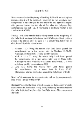 Saviour Of The World 
Hence we see that the blasphemy of the Holy Spirit will not be forgiven 
(meaning that it will be punished – severely) for two ages (you may 
find yourself in hell after you die now and in the next age which begins 
after you are thrown into the lake of fire when the Judgment Day 
sentences are read out - i.e., if your name is not found written in the 
Lamb’s Book of Life). 
Finally, I will state one sin that is clearly meant as the blasphemy of 
the Holy Spirit as stated in Scripture itself: Calling the Spirit inside a 
person to be unclean or of the devil if it is actually the Holy Spirit of 
God. Proof? Read the verses below: 
1. Matthew 12:24 being the reason why Lord Jesus quoted the 
unpardonable sin a few verses later in Matthew 12:31-32. 
[Calling Lord Jesus to be led and used by demons] 
2. Mark 3: 21 – 22 being the reason why Lord Jesus quoted 
the unpardonable sin a few verses later also in Mark 3:29. 
[Calling Lord Jesus to be mad or out of His mind (verse 21) as well 
as led and used by demons (verse 22)]. 
3. Luke 12:9 being the reason why Lord Jesus quoted 
the unpardonable sin a verse later in Luke 12:10. 
[Denying or uttering profanities against the Holy Spirit of God]. 
Now, isn’t it common for your pastors to call me demon-possessed, 
mad or that I’m led by the devil? 
If indeed I’m led by the Spirit of God, can you see that possibly a whole 
multitude of the eternal hell camp locally here may have blasphemed 
the Holy Spirit too? Maybe… It’s God Who shows Mercy on whom 
He wills. 
96 
 