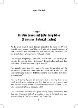 Saviour Of The World 
c h a p t e r 1 4 
Christian Universalist Quotes Compilation 
(from various historical scholars) 
As the great prophet Isaiah himself echoed in the past: “so He will 
sprinkle many nations, and kings will shut their mouths because of 
Him. For what they were not told, they will see, and what they have 
not heard, they will understand.” (Isaiah 52:15) 
“He changes everything.” Abraham Lincoln said, “God destroys His 
enemies by making them His friends”. Lincoln also said regarding 
‘salvation’, “It’s either everybody or nobody”. 
Few people know that Abe was a Christian Universalist too! St. 
Jerome too echoed this truth about 400 years after Christ that “All 
God’s enemies perish; not that they cease to exist but that they cease 
to be enemies”. 
“for we do surely die, and are as water which is running down to the 
earth, which is not gathered, and God doth not accept a person, and 
hath devised devices in that the outcast is not outcast by Him.” - The 
wise woman of Tekoa (2 Samuel 14:14) 
“for this also to dead men was good news (Gospel) proclaimed, that 
they may be judged, indeed, according to men in the flesh, and may 
live according to God in the spirit.” (1 Peter 4:6) 
97 
 