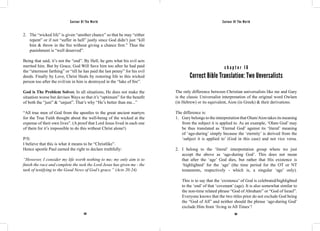 Saviour Of The World Saviour Of The World 
2. The “wicked life” is given “another chance” so that he may “either 
repent” or if not “suffer in hell” justly since God didn’t just “kill 
him & throw in the fire without giving a chance first.” Thus the 
punishment is “well deserved”. 
Being that said, it’s not the “end”. By Hell, he gets what his evil acts 
merited him. But by Grace, God Will Save him too after he had paid 
the “uttermost farthing” or “till he has paid the last penny” for his evil 
deeds. Finally by Love, Christ Heals by restoring life to this wicked 
person too after the evil/sin in him is destroyed in the “lake of fire”. 
God is The Problem Solver. In all situations, He does not make the 
situation worse but devises Ways so that it’s “optimum” for the benefit 
of both the “just” & “unjust”. That’s why “He’s better than me...” 
“All true men of God from the apostles to the great ancient martyrs 
for the True Faith thought about the well-being of the wicked at the 
expense of their own lives”. (A proof that Lord Jesus lived in each one 
of them for it’s impossible to do this without Christ alone!) 
P/S: 
I believe that this is what it means to be “Christlike”. 
Hence apostle Paul earned the right to declare truthfully: 
“However, I consider my life worth nothing to me; my only aim is to 
finish the race and complete the task the Lord Jesus has given me - the 
task of testifying to the Good News of God’s grace.” (Acts 20:24) 
c h a p t e r 1 6 
Correct Bible Translation: Two Unversalists 
The only difference between Christian universalists like me and Gary 
is the classic Universalist interpretation of the original word Owlam 
(in Hebrew) or its equivalent, Aion (in Greek) & their derivations. 
The difference is: 
1. Gary belongs to the interpretation that Olam/Aion takes its meaning 
from the subject it is applied to. As an example, ‘Olam God’ may 
be thus translated as ‘Eternal God’ against its ‘literal’ meaning 
of ‘age-during’ simply because the ‘eternity’ is derived from the 
‘subject it is applied to’ (God in this case) and not vice versa. 
2. I belong to the ‘literal’ interpretation group where we just 
accept the above as ‘age-during God’. This does not mean 
that after the ‘age’ God dies, but rather that His existence is 
‘highlighted’ for the ‘age’ (the time period for the OT or NT 
testaments, respectively - which is, a singular ‘age’ only). 
This is to say that the ‘existence’ of God is celebrated/highlighted 
to the ‘end’ of that ‘covenant’ (age). It is also somewhat similar to 
the non-time related phrase “God of Abraham” or “God of Israel”. 
Everyone knows that the two titles prior do not exclude God being 
the “God of All” and neither should the phrase ‘age-during God’ 
exclude Him from ‘living in All Times’! 
108 109 
 