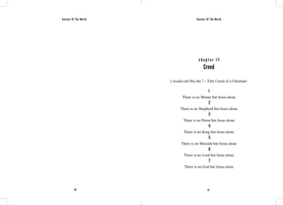Saviour Of The World Saviour Of The World 
c h a p t e r 1 7 
Creed 
I would call this the 7 - Title Creed of a Christian: 
1 
There is no Master but Jesus alone 
2 
There is no Shepherd but Jesus alone 
3 
There is no Priest but Jesus alone 
4 
There is no King but Jesus alone 
5 
There is no Messiah but Jesus alone 
6 
There is no Lord but Jesus alone 
7 
There is no God but Jesus alone 
110 111 
 