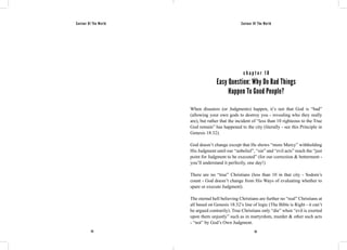 Saviour Of The World Saviour Of The World 
c h a p t e r 1 8 
Easy Question: Why Do Bad Things 
Happen To Good People? 
When disasters (or Judgments) happen, it’s not that God is “bad” 
(allowing your own gods to destroy you - revealing who they really 
are), but rather that the incident of “less than 10 righteous to the True 
God remain” has happened to the city (literally - see this Principle in 
Genesis 18:32). 
God doesn’t change except that He shows “more Mercy” withholding 
His Judgment until our “unbelief”, “sin” and “evil acts” reach the “just 
point for Judgment to be executed” (for our correction & betterment - 
you’ll understand it perfectly, one day!) 
There are no “true” Christians (less than 10 in that city - Sodom’s 
count - God doesn’t change from His Ways of evaluating whether to 
spare or execute Judgment). 
The eternal hell believing Christians are further no “real” Christians at 
all based on Genesis 18:32’s line of logic (The Bible is Right - it can’t 
be argued contrarily). True Christians only “die” when “evil is exerted 
upon them unjustly” such as in martyrdom, murder & other such acts 
- “not” by God’s Own Judgment. 
112 113 
 