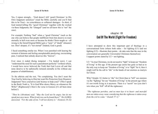 Saviour Of The World Saviour Of The World 
Yes, I repeat strongly... “God doesn’t kill ‘good Christians’ in His 
Own Judgment sentences” (read the Bible carefully and you’ll find 
this to be True) - no coincidences or collateral damages - In short, if 
God started killing His “good Christians” together with the wicked 
via these Judgments, He “changed” (and we all know this is “not” the 
case). 
For example: Nothing “bad” when a “good Christian” (such as the 
one who can believe that people indifferent from him deserve to roast 
eternally in hell even more so because he thinks Christ taught so - all 
wrong to the literal/Original Bible) gets a “taste” of “death” (disaster) 
too. Don’t despair, it’s “not eternal” (Indeed, God is good). 
I faced something similar too. When I was punished with hearing the 
torment of demons and feeling unexplainable paralyzing, excruciating 
pain, I realized that nobody deserves this “forever”. 
Ever since it ended (being temporal - I’m healed now), I can 
“understand the need for such a punishment perfectly” (without which, 
I would have never believed the Truth that God Loves all and that 
none deserve to be sadistically tortured eternally in fire without any 
purpose of rehabilitation). 
To the atheists and the rest, “No complaining. You don’t want the 
True God by believing in Him but want His Protection from Disasters/ 
Judgments? Save yourselves (ask Science to help you)!” (This I speak 
in the flesh) Truth is, “It is God Who shows Mercy on whomever He 
Wills!” (Righteously!) Here’s the verse in Genesis (it’s all been done 
before!): 
“Then he (Abraham) said, “May the Lord not be angry, but let me 
speak just once more. What if only ten can be found there?” He (LORD) 
answered, “For the sake of ten, I will not destroy it.” (Genesis 18:32) 
c h a p t e r 1 9 
End Of The World (Fight For Freedom) 
I have attempted to show this important part of theology in a 
conversational form (where both sides: - for fighting (U1) and not 
fighting (U2) - illustrate their points – do take note that the ones in the 
conversation are generally Universalist Christians themselves) 
I support points stated by U2 = not fighting. 
U2: “As true Christians, we do not need to “fight” to keep our “freedom 
of living” in this age. If the present age (aion) has gone so bad as to 
the only way to keep our “freedom of living” is to “fight” for it, then it 
might well be the call to “die” in the hands of our enemies as martyrs 
for Christ. 
Why? Simple: It’s better to “die” for Christ than to “kill” our enemies 
via the “fighting” for our “freedom of living” in the present age where 
it’s not worth living in it anymore. There is a “secret” too (you don’t 
win when you “kill” off all the righteous): 
“The righteous perishes, and no man lays it to heart: and merciful 
men are taken away, none considering that the righteous is taken away 
from the evil to come.” (Isaiah 57:1)” 
114 115 
 