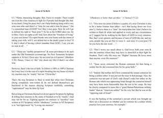 Saviour Of The World Saviour Of The World 
U1: “Hmm, interesting thoughts. But, I have to wonder: There would 
not even be a free America to fight for if people had thought like that. 
In my heart, I long for peace but I can’t help thinking along with a very 
wise man who said there’s a “time for war and a time for peace.” Am 
I a committed man of GOD? Yes! But, I own guns. How far will I go 
to defend my right to “bear arms”? As far as the LORD takes me, for 
in Him, I have no rights at all! And, how about the “freedom of living” 
in your own home? If a rapist breaks into your home with the intent of 
taking your wife, will U not defend her to the death (yours or his)? If 
U don’t--short of having a direct mandate from GOD - I say you are 
no man at all . . .” 
U2: “ Those are “earthly perspectives” & some providence to do such 
under the Old Testament covenant/age. No New Testament Scripture 
supports it. In fact, Christ says “do not resist an evil person” (Matthew 
5:39). Hence, I have to “die” (lay down my life) if there’s no other 
way. 
However, there’s the test of faith: To follow it 100% is 100% Christian 
but I may lose it in the case of a rapist breaking into my house of which 
my reaction may be “manly” but not “Christ-like”. 
That’s the way Scripture is. Bear in mind that when true Christians 
(being completely non-violent & do not defend themselves) get 
butchered in the masses obeying Scripture truthfully, something 
“supernatural” may be done by God. 
But as long as Christians themselves do/act against Scripture by fighting 
& killing their enemies in the name of freedom or to be “manly”, God 
may not be for us. Fighting against our enemies is “sacrifice” (not 
written in NT Scripture) whilst “obedience” (written in NT Scripture) 
is to “not fight/resist” by “Loving our enemies”. 
“Obedience is better than sacrifice.” (1 Samuel 15:22) 
U1: “You miss my point (I believe a quality of a true Christian is also 
to be a better listener than talker - isn’t that laying down our lives 
also?), I believe there is a “time” for martyrdom but I don’t believe its 
written in black & white and applied to every and any circumstance 
as U suggest but by walking by the Spirit of GOD in every situation. 
But, that’s your opinion, and because of men of GOD like me, and my 
sons, people like you are free to voice it - and since it’s your post, I’ll 
let you have the last word . . .” 
U2: “Don’t worry too much about it, God loves both your sons & 
also the enemies whom they may have to shoot/kill in their fight for 
freedom. That’s why His ways are “Higher” because He loves more 
than anyone, even His enemies!” 
U1: “Jesus never criticised the Roman centurion for him being a 
soldier but He did commend him for his great faith.” 
U2: “Indeed. But neither did Christ commend the roman centurion for 
being a soldier either. It was just not the issue in that passage. Also, the 
centurion was not part of God’s side (Israel’s side) but rather on the 
Roman side which was oppressing Israel though the centurion himself 
may have been more honourable than the rest in his camp. He may 
be closely compared to more like a “good Hamas/Palestinian military 
leader” than an “American soldier” for the very fact that he was on the 
“opposing side of Israel”. 
It was the healing of the centurion’s servant which was brought up 
there not a discussion on whether can he continue be a soldier whilst 
practice love your enemies, for example.” 
116 117 
 