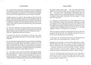 Saviour Of The World Saviour Of The World 
U1: “Actually Christ stayed away from politics. He never condemned 
the Romans so we know He was not a zealot. He said that we should pay 
taxes even though they were oppressive. He focused on the Kingdom 
of God instead of the temporal system we are currently living under. 
Another statement was made by John the Baptist when he told the 
soldiers to be content with their wages. Still no condemnation there. In 
the epistles Paul stated that the authorities were placed by God Himself 
to punish the wrongdoer. Paul also stated that whatever station in life 
we were under when we believed we should remain. That must include 
soldiers as well.” 
U2: “Yes. God “allowing” the military authority does not mean that 
He “endorses” it. In all the examples that you quoted from John the 
Baptist to apostle Paul, the soldiers were of the “ruling government” = 
which was “oppressing Israelites & Christians”. 
It would be thus odd for a “true believer” to be part of an “army 
which was against/oppressing Israel & Christians alike” though not 
impossible. 
It is more likely that God allowing Christians & not directly forbidding 
Christians to join or fight against such soldiers to practice “love your 
enemy” & that being the “better evil”, they keep the worst ones in 
check “being a terror to them”. Allowing & endorsing are two different 
things the latter needing a direct Scriptural backing for its providence 
under the New Testament Covenant (which is not so).” 
U1: “ You make a grave error by continually separating the Old & 
New Testaments (or Covenants) - they are one. Jesus fulfilled the Old, 
He did not discard it . . . Jesus never mentioned abortion, so are we to 
assume that He is pro-choice? Absolutely not! We exegete the Bible as 
a whole and then we understand the heart and mind of GOD regarding 
the murder of babies in the womb . . . Also, don’t forget that the first 
gentile to receive the Holy Spirit was also a soldier (Centurion - Acts 
10) . . . just saying. That is right Michael! I had forgotten about the 
Roman Centurion who was considered righteous even though he was 
in charge of many soldiers. David also fit in that category - “ a man 
after God’s own heart.”. 
U2: “I disagree on OT & NT being “one”. Christ fulfilling the OT is by 
Him living Perfectly without sin by it primarily & that mercy exceeds 
any judgment in NT (as illustrated in the case of the adulteress who 
was supposed to be stoned to death by OT but received mercy in Christ 
- a demonstration of difference between OT & NT way of “executing 
Judgment vs Mercy”). OT does not live on in the NT. 
The OT covenant was for the Jews whilst the NT for all men who wish 
to believe. The fact that “OT” was “abolished” and does not live on in 
the NT may be seen literally in the verse below: 
“in the saying ‘new,’ He hath made the first old, and what doth become 
obsolete and is old is nigh disappearing.” (Hebrews 8:13) 
Regarding the first gentile to receive the Holy Spirit being a soldier, 
God has distributed “each one a measure of faith” (to those who 
believe in Him) even as the verse below declares (but His Perfect Way 
– “Be perfect, therefore, as your heavenly Father is Perfect” (Matthew 
5:48);) is for one to “love your enemies” (Matthew 5:44) & you can’t 
do that by shooting or killing them for whatever “earthly” reasons): 
“For I say, through the grace given unto me, to every man that is 
among you, not to think of himself more highly than he ought to think; 
but to think soberly, according as God hath dealt to every man the 
measure of faith.” (Romans 12:3) 
118 119 
 
