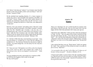 Saviour Of The World Saviour Of The World 
God “allows” it but does not “endorse” it (as Scripture states literally) 
because in His Grace & Mercy allows such according to “each one” 
having a “measure of faith”. 
On the unrelated note regarding abortion, it’s a classic response to 
similar ones such as “since God didn’t ban cigarettes in the Bible, can 
I do them?” Answer: Simple. The main reason neither abortion nor 
cigarettes are mentioned is because those sins did “not exist” or was 
“not known” amongst the believers to which they were addressed to 
“at that time”. 
However, “love your enemies” and military forces “did exist” at that 
time and the perfection principles of the Bible contradict it literally 
under the New Testament age’s Covenant. I rest my case. As I 
mentioned prior, don’t worry too much about it for God gives “more 
Grace” under this New Covenant as the verse below literally states: 
“Moreover the law entered, that the offence might abound. But where 
sin abounded, grace did much more abound:” (Romans 5:20) 
U1: “tell that to ISIS when they come knocking at your door! . Jesus 
took the beating so i wouldnt have to, Jesus took the suffering so I 
wouldnt have to...The American Christian has only known to fight for 
freedom...you cannot change that...love the enemy Yes, but i only have 
two cheeks..” 
U2: “Jesus answered, ‘My kingdom is not of this world; if my kingdom 
were of this world, my officers had struggled that I might not be 
delivered up to Jews; but now my kingdom is not from hence.’” (John 
18:36) 
You may paraphrase the above equivalently for a response to ISIS. 
Let ISIS have the kingdom of this world! (in this age) 
We may well be gone!” 
c h a p t e r 2 0 
Enemies 
There is no “advantage” for “me” in believing that my enemies come 
back Home to Heaven One Day. This was one reason why I was not 
happy with the Truth when presented with it many years ago too. 
I had all the same “difficulties” which one faces when first introduced 
to Truth: “not fair”, “they can enjoy all the women, alcohol & all that 
and still return Home one day”, “I live holy & serve and all that for 
what?”... Etc. I still face these difficulties at times but I realized that my 
“objections” (such as the ones above) had no “Biblical basis” meaning 
that there’s no verse or cry of the prophet against God “Saving from 
Hell”. 
I also realized that these were my “fleshy desires” which war against 
the “spirit”. But a question of Christ did put me back to my place & 
put to rest my “objections”: 
“Is it not lawful to Me to do what I will in Mine own? Is thine eye evil 
because I (Jesus) am good?” - literally in (Matthew 20:15). 
I found myself unable to answer Christ if He did “something better” 
(e.g. Showed more mercy & saved others too) whilst I found it “unfair” 
(selfish & jealous since those people ‘enjoyed all the pleasures of sin’ 
& are given the same as me!). 
120 121 
 