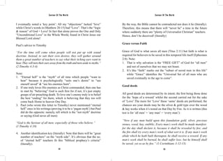 Saviour Of The World Saviour Of The World 
I eventually noted a ‘key point’: All my “objections” lacked “love” 
while Christ’s words in (Matthew 20:15) had “Love”. That’s the “logic 
& reason” of God = Love! In fact that alone proves the One and Only 
“Unconditional Love” in the Whole World, found in Christ Jesus our 
Blessed Lord alone! 
Paul’s advice to Timothy 
“For the time will come when people will not put up with sound 
doctrine. Instead, to suit their own desires, they will gather around 
them a great number of teachers to say what their itching ears want to 
hear. They will turn their ears away from the truth and turn aside to myths.” 
(2 Timothy 4:3-4) 
Note: 
1. “Eternal hell” is the “myth” of all time which people “want to 
hear” because it psychologically “suits one’s desire” to “see 
oneself saved” & “see his enemies burn”. 
2. If one truly loves His enemies as Christ commanded, then one has 
to start by “believing” God is such first for if not, it’s just empty 
grasps of air preaching death. To love one’s enemy truly is to belief 
the best “ending” for them, which is believing that they too will 
come back Home to heaven One Day. 
3. Paul (who wrote this letter to Timothy) never mentioned “eternal 
hell” once in his writings (proving it to be a ‘pagan myth’) but Paul 
did do the opposite: namely, tell which is the “not myth” doctrine 
or saying (God saves all men): 
“God is the Saviour of all men; especially of those who believe.” 
(1 Timothy 4:10) 
4. Another identification key (literally): Note that there will be “great 
number of teachers” on the “myth side”. It’s obvious that the no. 
of “eternal hell” teachers fit this “biblical prophecy’s criteria” 
(literally). 
By the way, the Bible cannot be contradicted nor does it lie (literally). 
Therefore, this means that there will “never be” a time in the future 
where suddenly there are “plenty of Universalist Christian” teachers. 
Hence, don’t be deceived! (literally) 
Grace versus Faith 
Grace of God is what saves all men (Titus 2:11) but faith is what is 
required for believers to be saved in this temporal life itself (Ephesians 
2:8). Note: 
1. That is why salvation is the “FREE GIFT” of God for “all men” 
and not of ourselves that we may not boast. 
2. It’s like “faith” marks out the “subset of saved men in this life” 
while “Grace” identifies the “Universal Set of all men who are 
saved eventually in the age to come”. 
Good deeds 
All good deeds are determined by its intent; the first being those done 
for the ‘hope of a reward’ whilst the second carried out for the sake 
of ‘Love’.The more for ‘Love’ these ‘same’ deeds are performed, the 
chances are your deeds may be the silver & gold type over the wood 
& hay works when it’s tested on that Day by Fire. As it is written (this 
test is for ‘all men’ = ‘any man’ = ‘every man’): 
“Now if any man build upon this foundation gold, silver, precious 
stones, wood, hay, stubble; Every man’s work shall be made manifest: 
for the day shall declare it, because it shall be revealed by fire; and 
the fire shall try every man’s work of what sort it is. If any man’s work 
abide which he hath built thereupon, he shall receive a reward. If any 
man’s work shall be burned, he shall suffer loss: but he himself shall 
be saved; yet so as by fire.” (1 Corinthians 3:12-15) 
122 123 
 