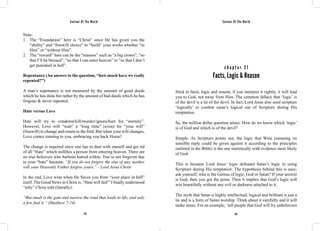 Saviour Of The World Saviour Of The World 
Note: 
1. The “Foundation” here is “Christ” since He has given you the 
“ability” and “freewill choice” to “build” your works whether “in 
Him” or “without Him”. 
2. The “reward” here can be the “reasons” such as “a big crown”, “so 
that I’ll be blessed”, “so that I can enter heaven” to “so that I don’t 
get punished in hell”. 
Repentance (An answer to the question, “how much have we really 
repented?”) 
A man’s repentance is not measured by the amount of good deeds 
which he has done but rather by the amount of bad deeds which he has 
forgone & never repeated. 
Hate versus Love 
Hate will try to condemn/kill/murder/ignore/hurt for “eternity”. 
However, Love will “wait” a “long time” (even) for “your will” 
(freewill) to change and return to the fold. But when your will changes, 
Love comes running to you, embracing you back Home! 
The change is required since one has to deal with oneself and get rid 
of all “Hate” which nullifies a person from entering heaven. There are 
no true believers who harbour hatred within. You’re not forgiven due 
to your “hate” because: “If you do not forgive the sins of any, neither 
will your Heavenly Father forgive yours.” - Lord Jesus Christ 
In the end, Love wins when He Saves you from “your place in hell” 
itself. The Good News in Christ is, “Hate will fail!” I finally understood 
“why” Christ told (literally): 
“But small is the gate and narrow the road that leads to life, and only 
a few find it.” (Matthew 7:14) 
c h a p t e r 2 1 
Facts, Logic & Reason 
Stick to facts, logic and reason; if you interpret it rightly, it will lead 
you to God, not away from Him. The common fallacy that ‘logic’ is 
of the devil is a lie of the devil. In fact, Lord Jesus also used scripture 
‘logically’ to combat satan’s logical use of Scripture during His 
temptation. 
So, the million dollar question arises: How do we know which ‘logic’ 
is of God and which is of the devil? 
Simple. As Scripture points out, the logic that Wins (meaning no 
sensible reply could be given against it according to the principles 
outlined in the Bible) is the one statistically with evidence most likely 
of God. 
This is because Lord Jesus’ logic defeated Satan’s logic in using 
Scripture during His temptation. The hypothesis behind this is easy; 
ask yourself, who is the Genius of logic, God or Satan? If your answer 
is God, then you got the point. Then it implies that God’s logic will 
win beautifully without any evil or darkness attached to it. 
The myth that Satan is highly intellectual, logical and brilliant is just a 
lie and is a form of Satan worship. Think about it carefully and it will 
make sense. For an example, ‘tell people that God will fry unbelievers 
124 125 
 