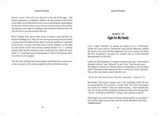 Saviour Of The World Saviour Of The World 
forever’ versus ‘God will save them all at the end of the ages’. The 
former statement is completely faithless (on the account of the belief 
in the ability of our Blessed Saviour to save) and illogical, unintelligent 
(in the part of God’s plan to save) but yet is more easily believed than 
the opposite more logical, intelligent and consistent statement that ‘He 
will not fail to save the world in the end’. 
Why? Simple. Fear moves them easily to believe such and they are 
bound in bondage to it. They are not moving towards perfection which 
is being more Christlike (Christ didn’t want and still doesn’t want hell 
to be eternal - in time), His Holy desire will be fulfilled - as He shall 
see the travail of His Soul and be satisfied (Isaiah 53:11) - nothing 
satisfies Him but the salvation of the world only for which He came 
(John 3:17) and fear leaves in perfection (1 John 4:18) because there 
is no fear in Love (agape). 
The devil has lied big time deceiving the world that Jesus cannot save 
or has an expiry to His saving capacity (which is before you die). 
c h a p t e r 2 2 
Fight For My Family 
Can’t I fight “violently” to defend my family (if I’m a Christian)? 
Firstly, the verses such as “Defend the weak and the fatherless; uphold 
the cause of the poor and the oppressed” are to be carried out under 
the New Testament’s Covenant via “words” only as “Christ Himself 
demonstrated it in His life”... 
Under the Old Testament Covenant in the previous age, “enforcement 
through violence” was “allowed” by the “Law”. But not any more. 
The degree to which one follows Christ’s commands to “turn the other 
cheek” (literally) is the measure of “love” one has for Christ “obeying” 
Him as the verse below states (literally too): 
“If you love Me (Lord Jesus), keep My commands.” (John 14:15) 
Remember, God doesn’t require you to do something which He has 
not practiced first. The common “excuse” that “how can I not protect 
my family by violence” does not stand because... God watched His 
own Son being cruelly tortured & murdered on the cross having done 
“no sin” at all and yet did NOT “avenge with violence to stop it”. 
That Single Act on the Cross by the Son of God and the “no resistance” 
by God the Father proved once and for all the Beautiful Truth that,... 
“God is Love”. 
126 127 
 
