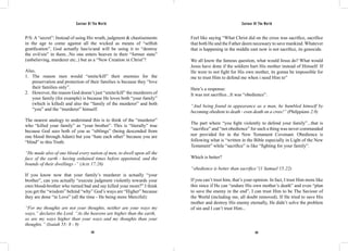 Saviour Of The World Saviour Of The World 
P/S: A “secret”: Instead of using His wrath, judgment & chastisements 
in the age to come against all the wicked as means of “selfish 
gratification”, God actually has/is/and will be using it to “destroy 
the evil/sin” in them...No one enters heaven in their “former state” 
(unbelieving, murderer etc..) but as a “New Creation in Christ”! 
Also, 
1. The reason men would “smite/kill” their enemies for the 
preservation and protection of their families is because they “love 
their families only”. 
2. However, the reason God doesn’t just “smite/kill” the murderers of 
your family (for example) is because He loves both “your family” 
(which is killed) and also the “family of the murderer” and both 
“you” and the “murderer” himself. 
The nearest analogy to understand this is to think of the “murderer” 
who “killed your family” as “your brother”. This is “literally” true 
because God sees both of you as “siblings” (being descended from 
one blood through Adam) but you “hate each other” because you are 
“blind” to this Truth: 
“He made also of one blood every nation of men, to dwell upon all the 
face of the earth - having ordained times before appointed, and the 
bounds of their dwellings -” (Acts 17:26) 
If you know now that your family’s murderer is actually “your 
brother”, can you actually “execute judgment violently towards your 
own blood-brother who turned bad and say killed your mom?” I think 
you get the “wisdom” behind “why” God’s ways are “Higher” because 
they are done “in Love” (all the time - He being more Merciful): 
“For my thoughts are not your thoughts, neither are your ways my 
ways,” declares the Lord. “As the heavens are higher than the earth, 
so are my ways higher than your ways and my thoughts than your 
thoughts.” (Isaiah 55: 8 - 9) 
Feel like saying “What Christ did on the cross was sacrifice, sacrifice 
that both He and the Father deem necessary to save mankind. Whatever 
that is happening in the middle east now is not sacrifice, its genocide. 
We all know the famous question, what would Jesus do? What would 
Jesus have done if the soldiers hurt His mother instead of Himself. If 
He were to not fight for His own mother, its gonna be impossible for 
me to trust Him to defend me when i need Him to” 
Here’s a response: 
It was not sacrifice...It was “obedience”. 
“And being found in appearance as a man, he humbled himself by 
becoming obedient to death - even death on a cross!” (Philippians 2:8) 
The part where “you fight violently to defend your family”...that is 
“sacrifice” and “not obedience” for such a thing was never commanded 
nor provided for in the New Testament Covenant. Obedience is 
following what is “written in the Bible especially in Light of the New 
Testament” while “sacrifice” is like “fighting for your family”. 
Which is better? 
“obedience is better than sacrifice”(1 Samuel 15:22) 
If you can’t trust him, that’s your opinion. In fact, I trust Him more like 
this since if He can “endure His own mother’s death” and even “plan 
to save the enemy in the end”, I can trust Him to be The Saviour of 
the World (including me, all doubt removed). If He tried to save His 
mother and destroy His enemy eternally, He didn’t solve the problem 
of sin and I can’t trust Him... 
128 129 
 