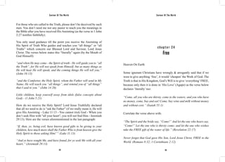 Saviour Of The World Saviour Of The World 
For those who are called to the Truth, please don’t be deceived by such 
men. You don’t need me nor any pastor to teach you the meanings in 
the Bible after you have received His Anointing (as the verse in 1 John 
2:27 testifies faithfully). 
You only need guidance till the point you receive the Anointing of 
His Spirit of Truth Who guides and teaches you “all things” or “all 
Truths” which concern our Blessed Lord and Saviour, Lord Jesus 
Christ. The verses below states this “literally” again (by the Mouth of 
God Himself): 
“and when He may come - the Spirit of truth - He will guide you to “all 
the Truth”, for He will not speak from Himself, but as many things as 
He will hear He will speak, and the coming things He will tell you;” 
(John 16:13) 
“and the Comforter, the Holy Spirit, whom the Father will send in My 
Name, He will teach you “all things”, and remind you of “all things” 
that I said to you.” (John 14:26) 
Little children, keep yourself away from idols (false concepts about 
God) - (1 John 5:21) 
How do we receive the Holy Spirit? Lord Jesus Truthfully declared 
that all we need to do is “ask the Father” (if we really mean it, He will 
give His Anointing - Luke 11:13 - You cannot trick God - When you 
don’t seek Him with “all your heart”, you will not find Him - Jeremiah 
29:13). Here are the verses aforementioned in the last paragraph: 
“If, then, ye, being evil, have known good gifts to be giving to your 
children, how much more shall the Father Who is from heaven give the 
Holy Spirit to those asking Him!’” (Luke 11:13) 
“And ye have sought Me, and have found, for ye seek Me with all your 
heart;” (Jeremiah 29:13) 
c h a p t e r 2 4 
Free 
Heaven On Earth 
Some ignorant Christians have wrongly & arrogantly said that if we 
were to give anything ‘free’, it would ‘cheapen’ the Work of God. The 
Truth is that in His Kingdom, God’s Will is to give ‘everything’ FREE, 
because only then it is done in ‘His Love’ (Agape) as the verse below 
declares ‘literally’ too: 
“Come, all you who are thirsty, come to the waters; and you who have 
no money, come, buy and eat! Come, buy wine and milk without money 
and without cost.” (Isaiah 55:1) 
Correlate the verse above with: 
“The Spirit and the bride say, “Come!” And let the one who hears say, 
“Come!” Let the one who is thirsty come; and let the one who wishes 
take the FREE gift of the water of life.” (Revelation 22:17) 
Never forget that God gave His Son, Lord Jesus Christ, FREE to the 
World. (Romans 8:32; 1 Corinthians 2:12) 
132 133 
 
