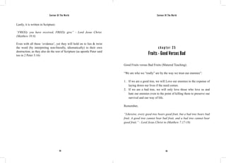 Saviour Of The World Saviour Of The World 
Lastly, it is written in Scripture: 
“FREEly you have received, FREEly give” - Lord Jesus Christ. 
(Matthew 10:8) 
Even with all these ‘evidence’, yet they will hold on to lies & twist 
the word (by interpreting non-literally, idiomatically) to their own 
destruction; as they also do the rest of Scripture (as apostle Peter said 
too in 2 Peter 3:16) 
c h a p t e r 2 5 
Fruits - Good Versus Bad 
Good Fruits versus Bad Fruits (Matured Teaching). 
“We are who we “really” are by the way we treat our enemies”: 
1. If we are a good tree, we will Love our enemies to the expense of 
laying down our lives if the need comes. 
2. If we are a bad tree, we will only love those who love us and 
hate our enemies even to the point of killing them to preserve our 
survival and our way of life. 
Remember, 
“Likewise, every good tree bears good fruit, but a bad tree bears bad 
fruit. A good tree cannot bear bad fruit, and a bad tree cannot bear 
good fruit.” - Lord Jesus Christ in (Matthew 7:17-18) 
134 135 
 