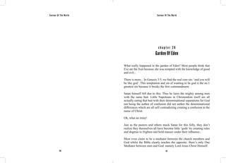 Saviour Of The World Saviour Of The World 
c h a p t e r 2 6 
Garden Of Eden 
What really happened in the garden of Eden? Most people think that 
Eve ate the fruit because she was tempted with the knowledge of good 
and evil... 
There is more... In Genesis 3:5, we find the real core sin: ‘and you will 
be like god’. This temptation and sin of wanting to be god is the no.1 
greatest sin because it breaks the first commandment. 
Satan himself fell due to this. Thus he lures the mighty among men 
with the same bait. Little Napoleans in Christendom itself are all 
actually eating that bait with their denominational separations for God 
not being the author of confusion did not author the denominational 
differences which are all self contradicting creating a confusion in the 
name of Christ. 
Oh, what an irony! 
Just as the pastors and others mock Satan for this folly, they don’t 
realize they themselves all have become little ‘gods’ by creating rules 
and dogmas to frighten and hold masses under their influence.. 
Most even claim to be a mediator between the church members and 
God whilst the Bible clearly teaches the opposite: there’s only One 
Mediator between men and God: namely Lord Jesus Christ Himself. 
136 137 
 