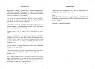Saviour Of The World Saviour Of The World 
But, eternal hell gospel = has bad news = those who don’t believe 
will be fried “eternally” without any hope = agrees with the criteria 
of apostle Paul discussed above where the “false gospel” does NOT 
contain 100% good news = false gospel. 
This is what you get when you take the verses of the Bible “literally” 
(no adding/removing nor confusing/twisting talk). Hope it’s “clear” 
now! Here’s that verse “literally translated”: 
“But though we, or an angel from heaven, preach any other gospel unto 
you than that which we have preached unto you, let him be accursed 
(anathema in Greek).” (Galatians 1:8) 
The part where it says “no gospel at all” is described in the verses 
below: 
“I am astonished that you are so quickly deserting the one who called 
you to live in the grace of Christ and are turning to a different gospel— 
which is really no gospel at all. Evidently some people are throwing 
you into confusion and are trying to pervert the gospel of Christ.” 
(Galatians 1:6-7) 
P/S: The effect of all creation being saved in the “end” is described 
“literally” in the verse below: 
“that also the creation itself shall be set free from the servitude of the 
corruption to the liberty of the glory of the children of God.” 
(Romans 8:21) 
This is “why” Lord Jesus Christ is exclaimed to be the “Saviour of the 
World”, namely because He will save the world (all or creation) in the 
end, literally, as the verse below bears the testimony of the apostles as 
they declare this same truth, collectively (we): 
“And we have seen and testify that the Father has sent his Son to be 
the Saviour of the world.” (1 John 4:14) 
Lastly: 
Kings who fought for their race were great. Kings who fought for their 
nations were legendary but, The King Who fought for the reconciliation 
of All is Mythical. 
(Mythical? - Unbelievable Indeed!) 
150 151 
 