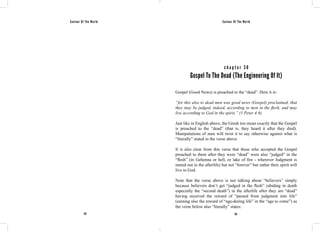 Saviour Of The World Saviour Of The World 
c h a p t e r 3 0 
Gospel To The Dead (The Engineering Of It) 
Gospel (Good News) is preached to the “dead”. Here it is: 
“for this also to dead men was good news (Gospel) proclaimed, that 
they may be judged, indeed, according to men in the flesh, and may 
live according to God in the spirit.” (1 Peter 4:6) 
Just like in English above, the Greek too mean exactly that the Gospel 
is preached to the “dead” (that is, they heard it after they died). 
Manipulations of men will twist it to say otherwise against what is 
“literally” stated in the verse above. 
It is also clear from this verse that these who accepted the Gospel 
preached to them after they were “dead” were also “judged” in the 
“flesh” (in Gehenna or hell, or lake of fire - wherever Judgment is 
meted out in the afterlife) but not “forever” but rather their spirit will 
live to God. 
Note that the verse above is not talking about “believers” simply 
because believers don’t get “judged in the flesh” (abiding in death 
especially the “second death”) in the afterlife after they are “dead” 
having received the reward of “passed from judgment into life” 
(earning also the reward of “age-during life” in the “age to come”) as 
the verse below also “literally” states: 
152 153 
 