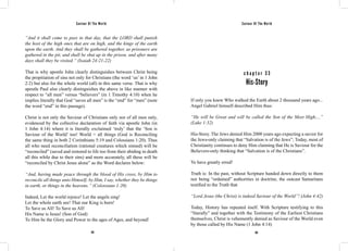 Saviour Of The World Saviour Of The World 
“And it shall come to pass in that day, that the LORD shall punish 
the host of the high ones that are on high, and the kings of the earth 
upon the earth. And they shall be gathered together, as prisoners are 
gathered in the pit, and shall be shut up in the prison, and after many 
days shall they be visited.” (Isaiah 24:21-22) 
That is why apostle John clearly distinguishes between Christ being 
the propitiation of sins not only for Christians (the word ‘us’ in 1 John 
2:2) but also for the whole world (all) in this same verse. That is why 
apostle Paul also clearly distinguishes the above in like manner with 
respect to “all men” versus “believers” (in 1 Timothy 4:10) when he 
implies literally that God “saves all men” is the “end” for “men” (note 
the word “end” in this passage). 
Christ is not only the Saviour of Christians only nor of all men only, 
evidenced by the collective declaration of faith via apostle John (in 
1 John 4:14) where it is literally exclaimed ‘truly’ that the ‘Son is 
Saviour of the World’ too! World = all things (God is Reconciling 
the same thing in both 2 Corinthians 5:19 and Colossians 1:20). Thus 
all who need reconciliation (rational creatures which sinned) will be 
“reconciled” (saved and restored to life too from their abiding in death 
all this while due to their sins) and more accurately, all these will be 
“reconciled by Christ Jesus alone” as the Word declares below: 
“And, having made peace through the blood of His cross, by Him to 
reconcile all things unto Himself; by Him, I say, whether they be things 
in earth, or things in the heavens.” (Colossians 1:20) 
Indeed, Let the world rejoice! Let the angels sing! 
Let the whole earth see! That our King is born! 
To Save us All! To Save us All! 
His Name is Jesus! (Son of God) 
To Him be the Glory and Power to the ages of Ages, and beyond! 
c h a p t e r 3 3 
His-Story 
If only you knew Who walked the Earth about 2 thousand years ago... 
Angel Gabriel himself described Him thus: 
“He will be Great and will be called the Son of the Most High;...” 
(Luke 1:32) 
His-Story. The Jews denied Him 2000 years ago expecting a savior for 
the Jews-only claiming that “Salvation is of the Jews”; Today, most of 
Christianity continues to deny Him claiming that He is Saviour for the 
Believers-only thinking that “Salvation is of the Christians”. 
Ye have greatly erred! 
Truth is: In the past, without Scripture handed down directly to them 
nor being “ordained” authorities in doctrine, the outcast Samaritans 
testified to the Truth that 
“Lord Jesus (the Christ) is indeed Saviour of the World”! (John 4:42) 
Today, History has repeated itself. With Scripture testifying to this 
“literally” and together with the Testimony of the Earliest Christians 
themselves, Christ is vehemently denied as Saviour of the World even 
by those called by His Name (1 John 4:14) 
162 163 
 