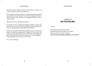 Saviour Of The World Saviour Of The World 
The only way the “righteous in God or True believers” can die is via 
“unjust” murders by evil men towards them. 
Yes, God does not make a mistake (e.g. Incurring collateral damages) 
via the death of “good Christians” in “His Own Judgment Sentences”. 
Those Christians who die under His Judgment sentences weren’t 
“good” anyway. 
There are “no” errors. His Ways are Perfect! 
It’s just that you don’t understand it finding something “wrong” with 
God. By the way, in this NT age, God doesn’t execute Judgment by 
men but “supernaturally” (read the Book of Revelation). 
Unless you can call fire from heaven (literally), you’re “not” the ones 
chosen to execute the “supernatural” Judgment of God in these final 
times! (you cannot kill/execute anyone in the name of God/Justice in 
this NT age and ‘think’ that God is using you to execute Judgment - 
wrong and against the NT* verses or Covenant). 
*NT = New Testament 
c h a p t e r 3 5 
How To Be A Wise Man? 
Answer 
Fools make mistakes and never learn, 
Normal people learn from their own mistakes, 
Wise men learn from others’ mistakes, 
God never makes mistakes and He gives “the lessons”. 
166 167 
 