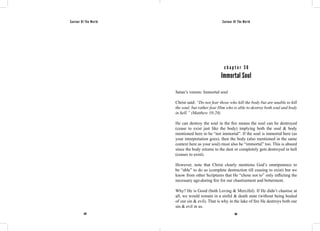 Saviour Of The World Saviour Of The World 
c h a p t e r 3 6 
Immortal Soul 
Satan’s venom: Immortal soul 
Christ said: “Do not fear those who kill the body but are unable to kill 
the soul; but rather fear Him who is able to destroy both soul and body 
in hell.” (Matthew 10:28) 
He can destroy the soul in the fire means the soul can be destroyed 
(cease to exist just like the body) implying both the soul & body 
mentioned here to be “not immortal”. If the soul is immortal here (as 
your interpretation goes), then the body (also mentioned in the same 
context here as your soul) must also be “immortal” too. This is absurd 
since the body returns to the dust or completely gets destroyed in hell 
(ceases to exist). 
However, note that Christ clearly mentions God’s omnipotence to 
be “able” to do so (complete destruction till ceasing to exist) but we 
know from other Scriptures that He “chose not to” only inflicting the 
necessary age-during fire for our chastisement and betterment. 
Why? He is Good (both Loving & Merciful). If He didn’t chastise at 
all, we would remain in a sinful & death state (without being healed 
of our sin & evil). That is why in the lake of fire He destroys both our 
sin & evil in us. 
168 169 
 