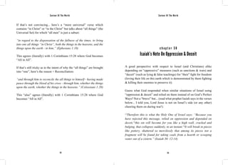 Saviour Of The World Saviour Of The World 
If that’s not convincing... here’s a “more universal” verse which 
contains “in Christ” or “in the Christ” but talks about “all things” (the 
Universal Set) for which “all men” is just a subset: 
“in regard to the dispensation of the fullness of the times, to bring 
into one all things “in Christ”, both the things in the heavens, and the 
things upon the earth - in him;” (Ephesians 1:10) 
This agrees (literally) with 1 Corinthians 15:28 where God becomes 
“All in All”. 
If that’s still tricky as to the intent of why the “all things” are brought 
into “one”, here’s the reason = Reconciliation: 
“and through him to reconcile the all things to himself - having made 
peace through the blood of his cross - through him, whether the things 
upon the earth, whether the things in the heavens.” (Colossians 1:20) 
This “also” agrees (literally) with 1 Corinthians 15:28 where God 
becomes “All in All”. 
c h a p t e r 3 8 
Isaiah’s Note On Oppression & Deceit 
A good perspective with respect to Israel (and Christians) alike 
depending on “oppressive” measures (such as sanctions & wars) and 
“deceit” (such as lying & false teachings) for “their” fight for freedom 
(loving their life on this earth which is demonstrated by them fighting 
& killing their enemies to preserve it). 
Guess what God responded when similar situations of Israel using 
“oppression & deceit” and relied on them instead of on God’s Perfect 
Ways? Not a “bravo” but... (read what prophet Isaiah says in the verses 
below... I told you, Lord Jesus is not on Israel’s side (or any other) 
cheering them on during war!) 
12Therefore this is what the Holy One of Israel says: “Because you 
have rejected this message, relied on oppression and depended on 
deceit,13this sin will become for you like a high wall, cracked and 
bulging, that collapses suddenly, in an instant.14It will break in pieces 
like pottery, shattered so mercilessly that among its pieces not a 
fragment will be found for taking coals from a hearth or scooping 
water out of a cistern.” (Isaiah 30: 12-14) 
172 173 
 