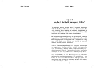 Saviour Of The World Saviour Of The World 
c h a p t e r 3 9 
Josephus (A Near Jewish Contemporary Of Christ) 
The Pharisees believed in some sort of ‘everlasting’ punishment 
while the Sadducees believed in some kind of ‘annihilation’. The 
word everlasting used to describe the duration of punishment in the 
doctrine of the Pharisees stems from the word aidios in Greek and its 
equivalents and it is not an Aion/Aionon derivation at all. 
Our blessed Saviour did not use aidios nor its equivalents to describe 
the punishment of the wicked but rather used a much weaker word in 
Greek namely aionion (e.g. Matthew 25:46 - punishment of wicked 
men) which clearly proves that our Lord rejected the man-made 
Pharisees’ doctrine of eternal punishment. 
Note that had our Lord intended to teach everlasting punishment to 
the simple masses, then He would have certainly used the prevalent 
word for everlasting at that time (whose Greek equivalent is aidios / 
aidion /aidiois etc) which the Pharisees themselves have used but just 
differing in the sense that it is directed to a different concept of God. 
Since our Lord didn’t use such phraseology (let’s call it the aidios 
equivalents) to describe the punishment of the wicked, hence it must 
be that the Aion/Aionon derivations found in Holy Scripture must 
therefore just mean its literal one meaning as age/ages - both of which 
describe a limited period of time. 
174 175 
 