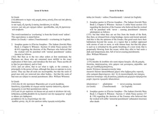 Saviour Of The World Saviour Of The World 
In Greek: 
(14).ἀθάνατόν τε ἰσχὺν ταῖς ψυχαῖς πίστις αὐτοῖς εἶναι καὶ ὑπὸ χθονὸς 
δικαιώσεις 
τε καὶ τιμὰς οἷς ἀρετῆς ἢ κακίας ἐπιτήδευσις ἐν τῷ βίῳ 
γέγονεν, καὶ ταῖς μὲν εἱργμὸν ἀίδιον προτίθεσθαι, ταῖς δὲ ῥᾳστώνην 
τοῦ ἀναβιοῦν. 
The word translated as ‘everlasting’ is from the Greek word ‘aidion’. 
This equivalence is stated below: 
ἀίδιον (in Greek) = aidion (Transliterated) = everlasting (in English). 
2. Josephus quotes in (Flavius Josephus - The Judean (Jewish) Wars 
Book 2, Chapter 8, Whiston - Section 14 while Niese section 162 
&163) regarding the doctrine of the Pharisees who believed that 
the wicked will be punished with ‘eternal punishment’ (aidios 
timoria) as follows: 
(162). But then as to the two other orders at first mentioned, the 
Pharisees are those who are esteemed most skillful in the exact 
explication of their laws, and introduce the first sect. These ascribe all 
to fate [or providence], and to God, 
(163). and yet allow, that to act what is right, or the contrary, is 
principally in the power of men, although fate does co-operate in every 
action. They say that all souls are incorruptible, but that the souls of 
good men only are removed into other bodies, - but that the souls of 
bad men are subject to eternal punishment. (Rev. William Whiston) 
In Greek: 
(162).Δύο δὲ τῶν προτέρων Φαρισαῖοι μὲν οἱ μετὰ ἀκριβείας 
δοκοῦντες ἐξηγεῖσθαι τὰ νόμιμα καὶτὴν πρώτην ἀπάγοντες αἵρεσιν 
εἱμαρμένῃ τε καὶ θεῷ προσάπτουσι πάντα, 
(163).καὶ τὸ μὲν πράττειν τὰ δίκαια καὶ μὴ κατὰ τὸ πλεῖστον ἐπὶ τοῖς 
ἀνθρώποις κεῖσθαι,βοηθεῖν δὲ εἰς ἕκαστον καὶ τὴν εἱμαρμένην· ψυχήν 
τε πᾶσαν μὲν ἄφθαρτον, 
μεταβαίνειν δὲ εἰς ἕτερονσῶμα τὴν τῶν 
ἀγαθῶν μόνην, τὰς δὲ τῶν φαύλων ἀιδίῳ τιμωρίᾳ κολάζεσθαι. 
ἀιδίῳ (in Greek) = aidios (Transliterated) = eternal (in English). 
3. Josephus quotes in (Flavius Josephus - The Judean (Jewish) Wars 
Book 2, Chapter 8, Whiston - Section 11 while Niese section 155) 
regarding the doctrine of the Essenes who believed that the wicked 
will be punished with ‘never - ceasing punishment’ (timoria 
adialeipton) as follows: 
(155). but that when they are set free from the bonds of the flesh, 
they then, as released from a long bondage, rejoice and mount upward. 
And this is like the opinions of the Greeks, that good souls have their 
habitations beyond the ocean, in a region that is neither oppressed 
with storms of rain or snow, or with intense heat, but that this place 
is such as is refreshed by the gentle breathing of a west wind, that is 
perpetually blowing from the ocean; while they allot to bad souls a 
dark and tempestuous den, full of never-ceasing punishments. 
(Rev. William Whiston) 
In Greek: 
[155] ἐπειδὰν δὲ ἀνεθῶσι τῶν κατὰ σάρκα δεσμῶν, οἷα δὴ μακρᾶς 
δουλείας ἀπηλλαγμένας τότε χαίρειν καὶ μετεώρους φέρεσθαι. καὶ 
ταῖς μὲν ἀγαθαῖςὁμοδοξοῦντες 
παισὶν Ἑλλήνων ἀποφαίνονταιτὴν ὑπὲρ 
ὠκεανὸν δίαιταν ἀποκεῖσθαικαὶ χῶρον οὔτε ὄμβροιςοὔτε νιφετοῖς 
οὔτε καύμασι βαρυνόμενον, ἀλλ᾽ ὃν ἐξ ὠκεανοῦπραῢς ἀεὶ ζέφυρος 
ἐπιπνέων ἀναψύχει: ταῖς δὲ φαύλαις ζοφώδη καὶ χειμέριον ἀφορίζονται 
μυχὸν γέμοντα τιμωριῶν ἀδιαλείπτων. 
ἀδιαλείπτων = adialeipton = never-ceasing, incessant. 
(in Greek) (Transliterated) (in English). 
4. Josephus quotes in (Flavius Josephus - The Judean (Jewish) Wars 
Book 2, Chapter 8, Whiston - Section 11 while Niese section 157 
& 158) regarding the doctrine of the Essenes who believed that 
the wicked will suffer ‘immortal punishment’ (athanaton timorian) 
after death: 
178 179 
 