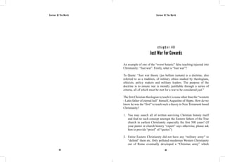 Saviour Of The World Saviour Of The World 
c h a p t e r 4 0 
Just War For Cowards 
An example of one of the “worst Satanic” false teaching injected into 
Christianity: “Just war”. Firstly, what is “Just war”? 
To Quote: “Just war theory (jus bellum iustum) is a doctrine, also 
referred to as a tradition, of military ethics studied by theologians, 
ethicists, policy makers and military leaders. The purpose of the 
doctrine is to ensure war is morally justifiable through a series of 
criteria, all of which must be met for a war to be considered just.” 
The first Christian theologian to teach it is none other than the “western 
- Latin father of eternal hell” himself, Augustine of Hippo. How do we 
know he was the “first” to teach such a theory in New Testament based 
Christianity? 
1. You may search all of written surviving Christian history itself 
and find no such concept amongst the Eastern fathers of the True 
church in earliest Christianity especially the first 500 years! (If 
your pastor or church history “expert” says otherwise, please ask 
him to provide “proof” of “quotes”) 
2. Entire Eastern Christianity did not have any “military army” to 
“defend” them etc. Only polluted murderous Western Christianity 
out of Rome eventually developed a “Christian army” which 
182 183 
 