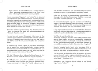 Saviour Of The World Saviour Of The World 
began to “kill” in the name of Christ, “God & country” and call it 
“justice” and even so, spreading Christianity by the “sword” (all of 
which without any New Covenant’s verses to justify it!). 
Here is an example of Augustine’s own “opinion” in his fantasy of 
“city of God” being built with bloodshed (again, to quote): “Augustine 
nonetheless originated the very phrase, itself, in his work The City of 
God: “But, say they, the wise man will wage just wars. As if he would 
not all the rather lament the necessity of just wars, if he remembers 
that he is a man; for if they were not just he would not wage them, and 
would therefore be delivered from all wars.”.” 
Notice that neither Augustine had any New Testament verses to 
“prove” his claim that God would have approved such ideas to be 
“Christian”. Therefore, it is not! 
Now you know why western Christianity is violent whilst the True 
Christians of the East (who were Universalists especially in the first 
500 years of Christianity) were “non-violent” and were “true” martyrs 
who did “not resist” the evil persons who killed them to their last 
breath. 
In conclusion, ask yourself: “Would the Holy Spirit of God speak 
into the hearts of your pastors/Christian leaders to wage a Just War 
for whatever reasons/situations?” The answer, “No! That’s why your 
pastors and all who pray and support it are “not” led by Lord Jesus but 
by their own carnal flesh & at times “demons”.” 
P/S: God Will execute divine Judgment by Himself under the New 
Testament Covenant, “not by the American army (for example).” 
Proof? Read the Book of Revelation itself. There is no mention of 
Him using any “earthly” Christian army to execute Judgment! In fact, 
He uses heavenly powers to pour His Wrath & Judgment upon the 
earth. Even His two witnesses “call down fire from heaven” (divine 
providence of power) to execute Judgment at the end of this age. 
Please don’t be deceived by cunning men who teach otherwise. Let 
God Judge evil in this New Testament age. The Bible is correct and 
your pastors who teach contrary to it are all wrong! 
No Christian has the right to wage wars (even just wars) in the Holy 
Name of Lord Jesus (profaning it) with the excuse to “defend their 
selfish freedom & families”. The more important thing than your 
“freedom” and “families” is to “love your enemies” boldly. 
Lastly, only “cowards” are afraid to die and also kill others. It is always 
bravest to be completely non-violent like Christ and endure the pain of 
murder (of yourself & family) rather than do anything else. 
Why? Test the point above like this: 
“I can easily take the gun and torture as well as kill your family in the 
name of God & country. But can you “switch places” to endure the 
pain of torture, murder of your family & eventually of yourself whilst 
not only forgiving me for my wrongs but believe also that I will be 
corrected & eventually come back to Heaven too. After a long time?” 
Don’t be “cowardly” but be “brave” to be “non-violent 100%” as 
Christ instructs in His Perfect Doctrine. All “cowards” will have their 
part in the “lake of fire” too as the verse below “literally” declares: 
“But the cowardly, the unbelieving, the vile, the murderers, the sexually 
immoral, those who practice magic arts, the idolaters and all liars - 
they will be consigned to the fiery lake of burning sulfur. This is the 
second death.”.” (Revelation 21:8) 
Remember, a True Christian is never a “coward” to “die” for the 
“right” reasons “in Christ”! 
184 185 
 