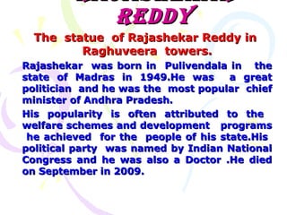 RAJASHEKAR
REDDY
The statue of Rajashekar Reddy in
Raghuveera towers.
Rajashekar was born in Pulivendala in the
state of Madras in 1949.He was
a great
politician and he was the most popular chief
minister of Andhra Pradesh.
His popularity is often attributed to the
welfare schemes and development programs
he achieved for the people of his state.His
political party was named by Indian National
Congress and he was also a Doctor .He died
on September in 2009.

 