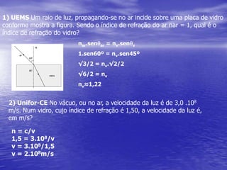 1) UEMS Um raio de luz, propagando-se no ar incide sobre uma placa de vidro conforme mostra a figura. Sendo o índice de refração do ar nar = 1, qual é o índice de refração do vidro?nar.senqar = nv.senqv1.sen60º = nv.sen45º√3/2 = nv.√2/2√6/2 = nvnv≈1,222) Unifor-CE No vácuo, ou no ar, a velocidade da luz é de 3,0 .108 m/s. Num vidro, cujo índice de refração é 1,50, a velocidade da luz é, em m/s?n = c/v1,5 = 3.108/vv = 3.108/1,5v = 2.108m/s