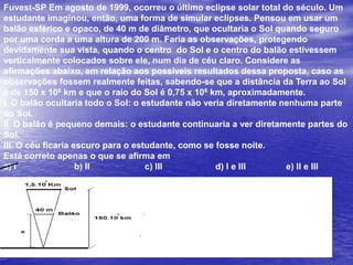 Fuvest-SP Em agosto de 1999, ocorreu o último eclipse solar total do século. Um estudante imaginou, então, uma forma de simular eclipses. Pensou em usar um balão esférico e opaco, de 40 m de diâmetro, que ocultaria o Sol quando seguro por uma corda a uma altura de 200 m. Faria as observações, protegendo devidamente sua vista, quando o centro  do Sol e o centro do balão estivessem verticalmente colocados sobre ele, num dia de céu claro. Considere as afirmações abaixo, em relação aos possíveis resultados dessa proposta, caso as observações fossem realmente feitas, sabendo-se que a distância da Terra ao Sol é de 150 x 108 km e que o raio do Sol é 0,75 x 106 km, aproximadamente.I. O balão ocultaria todo o Sol: o estudante não veria diretamente nenhuma parte do Sol.II. O balão é pequeno demais: o estudante continuaria a ver diretamente partes do Sol.III. O céu ficaria escuro para o estudante, como se fosse noite.Está correto apenas o que se afirma ema) I 		b) II 		c) III 		d) I e III 		e) II e III