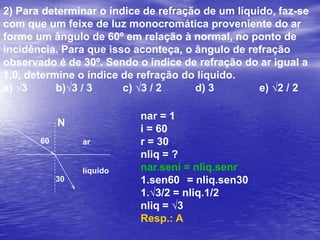 2) Para determinar o índice de refração de um líquido, faz-se com que um feixe de luz monocromática proveniente do ar forme um ângulo de 60º em relação à normal, no ponto de incidência. Para que isso aconteça, o ângulo de refração observado é de 30º. Sendo o índice de refração do ar igual a 1,0, determine o índice de refração do líquido.a) √3	       b)√3 / 3	        c) √3 / 2		d) 3		e) √2 / 2nar = 1i = 60°r = 30°nliq = ?nar.seni = nliq.senr1.sen60° = nliq.sen30°1.√3/2 = nliq.1/2nliq = √3Resp.: AN60°arlíquido30°