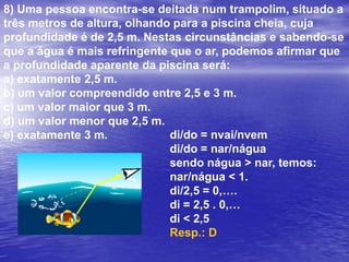 8) Uma pessoa encontra-se deitada num trampolim, situado a três metros de altura, olhando para a piscina cheia, cuja profundidade é de 2,5 m. Nestas circunstâncias e sabendo-se que a água é mais refringente que o ar, podemos afirmar que a profundidade aparente da piscina será:a) exatamente 2,5 m.b) um valor compreendido entre 2,5 e 3 m.c) um valor maior que 3 m.d) um valor menor que 2,5 m.e) exatamente 3 m.di/do = nvai/nvemdi/do = nar/náguasendo nágua > nar, temos:nar/nágua < 1.di/2,5 = 0,….di = 2,5 . 0,…di < 2,5Resp.: D