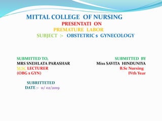 MITTAL COLLEGE OF NURSING
PRESENTATI ON
PREMATURE LABOR
SUBJECT :- OBSTETRIC $ GYNECOLOGY
SUBMITTED TO, SUBMITTED BY
MRS SNEHLATA PARASHAR Miss SAVITA HINDUNIYA
M.SC LECTURER B.Sc Nursing
(OBG $ GYN) IVth Year
SUBRITTETED
DATE :- 11/ 02/2019
 