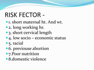 RISK FECTOR -
1. short maternal ht. And wt.
2. long working hr.
3. short cervical length
4. low socio – economic status
5. racial
6. previouse abortion
7.Poor nutrition
8.domestic violence
 