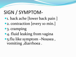 SIGN / SYMPTOM-
1. back ache [lower back pain ]
2. contraction [every 10 min.]
3. cramping
4. fluid leaking from vagina
5.flu like symptom –Nousea ,
vomiting ,diarrhoea .
 