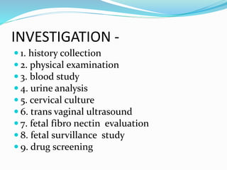 INVESTIGATION -
 1. history collection
 2. physical examination
 3. blood study
 4. urine analysis
 5. cervical culture
 6. trans vaginal ultrasound
 7. fetal fibro nectin evaluation
 8. fetal survillance study
 9. drug screening
 