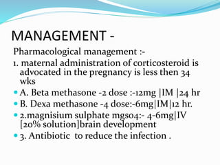 MANAGEMENT -
Pharmacological management :-
1. maternal administration of corticosteroid is
advocated in the pregnancy is less then 34
wks
 A. Beta methasone -2 dose :-12mg |IM |24 hr
 B. Dexa methasone -4 dose:-6mg|IM|12 hr.
 2.magnisium sulphate mgso4:- 4-6mg|IV
[20% solution]brain development
 3. Antibiotic to reduce the infection .
 