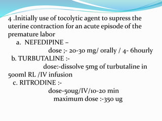 4 .Initially use of tocolytic agent to supress the
uterine contraction for an acute episode of the
premature labor
a. NEFEDIPINE –
dose ;- 20-30 mg/ orally / 4- 6hourly
b. TURBUTALINE :-
dose:-dissolve 5mg of turbutaline in
500ml RL /IV infusion
c. RITRODINE :-
dose-50ug/IV/10-20 min
maximum dose :-350 ug
 