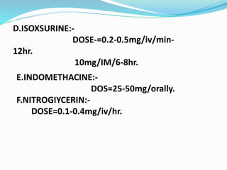 D.ISOXSURINE:-
DOSE-=0.2-0.5mg/iv/min-
12hr.
10mg/IM/6-8hr.
E.INDOMETHACINE:-
DOS=25-50mg/orally.
F.NITROGIYCERIN:-
DOSE=0.1-0.4mg/iv/hr.
 