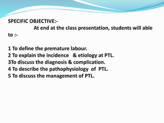 SPECIFIC OBJECTIVE:-
At end at the class presentation, students will able
to :-
1 To define the premature labour.
2 To explain the incidence & etiology at PTL.
3To discuss the diagnosis & complication.
4 To describe the pathophysiology of PTL.
5 To discuss the management of PTL.
 