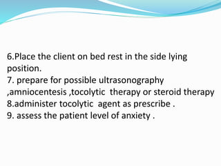 6.Place the client on bed rest in the side lying
position.
7. prepare for possible ultrasonography
,amniocentesis ,tocolytic therapy or steroid therapy
8.administer tocolytic agent as prescribe .
9. assess the patient level of anxiety .
 