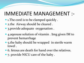 IMMEDIATE MANAGEMENT :-
 1.The cord is to be clamped quickly .
 2.the Airway should be cleared .
 3.provide adequate oxygenation .
 4.aqeouse solution of vitamin . 1mg given IM to
prevent hemarrhage
 5.the baby should be wrapped in sterile warm
towel .
 6. fetous are death for hand over the relatives.
 7. provide NICU care of the baby .
 
