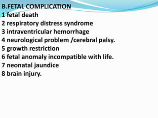 B.FETAL COMPLICATION
1 fetal death
2 respiratory distress syndrome
3 intraventricular hemorrhage
4 neurological problem /cerebral palsy.
5 growth restriction
6 fetal anomaly incompatible with life.
7 neonatal jaundice
8 brain injury.
 