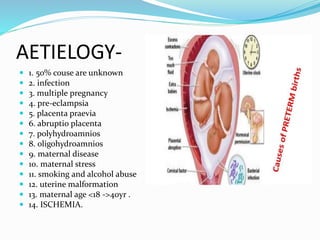AETIELOGY-
 1. 50% couse are unknown
 2. infection
 3. multiple pregnancy
 4. pre-eclampsia
 5. placenta praevia
 6. abruptio placenta
 7. polyhydroamnios
 8. oligohydroamnios
 9. maternal disease
 10. maternal stress
 11. smoking and alcohol abuse
 12. uterine malformation
 13. maternal age <18 ->40yr .
 14. ISCHEMIA.
 