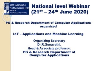 National level Webinar
(21st – 24th June 2020)
Organizing Secretary
Dr.R.Gunavathi,
Head & Associate professor,
PG & Research Department of
Computer Applications
PG & Research Department of Computer Applications
organized
IoT – Applications and Machine Learning
 